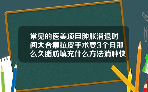 常见的医美项目肿胀消退时间大合集拉皮手术要3个月那么久脂肪填充什么方法消肿快
