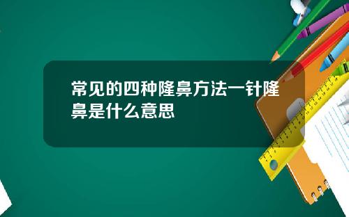 常见的四种隆鼻方法一针隆鼻是什么意思