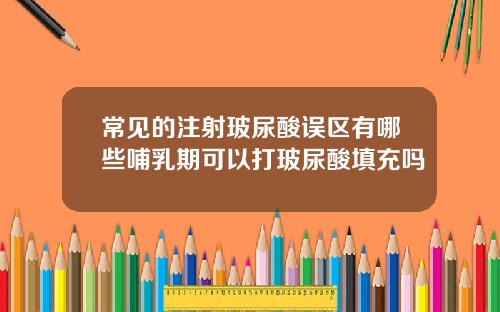 常见的注射玻尿酸误区有哪些哺乳期可以打玻尿酸填充吗