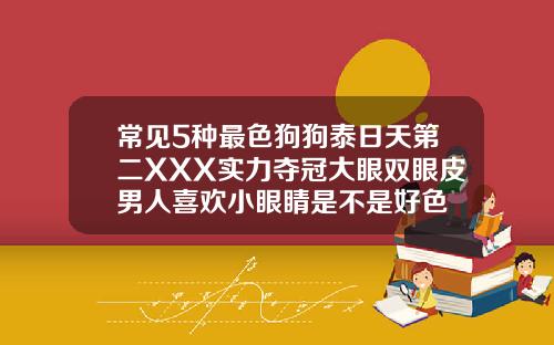 常见5种最色狗狗泰日天第二XXX实力夺冠大眼双眼皮男人喜欢小眼睛是不是好色