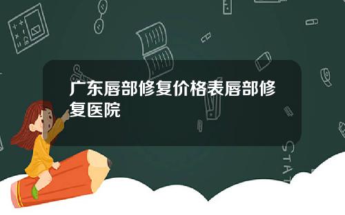 广东唇部修复价格表唇部修复医院