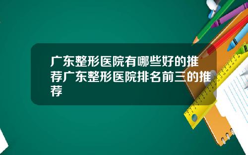广东整形医院有哪些好的推荐广东整形医院排名前三的推荐