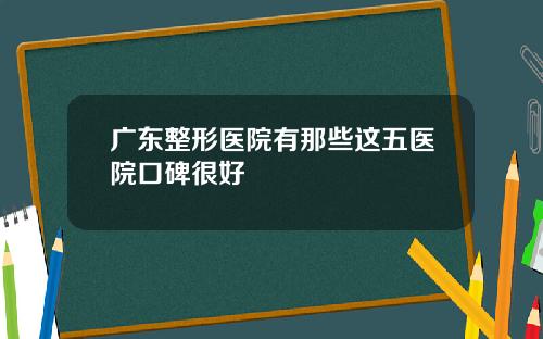 广东整形医院有那些这五医院口碑很好