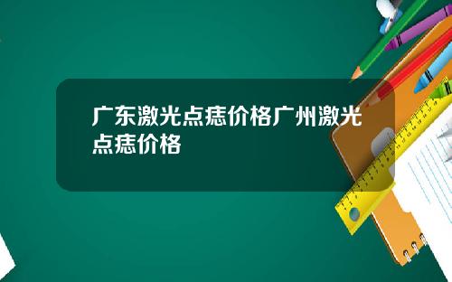 广东激光点痣价格广州激光点痣价格