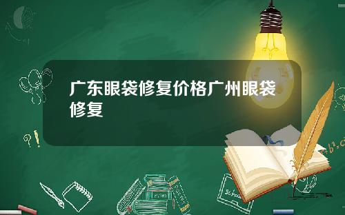 广东眼袋修复价格广州眼袋修复