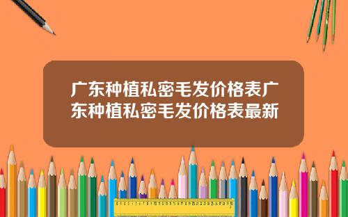 广东种植私密毛发价格表广东种植私密毛发价格表最新