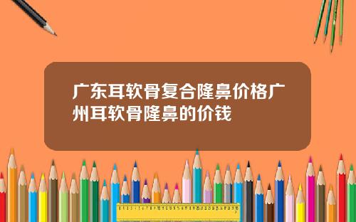 广东耳软骨复合隆鼻价格广州耳软骨隆鼻的价钱