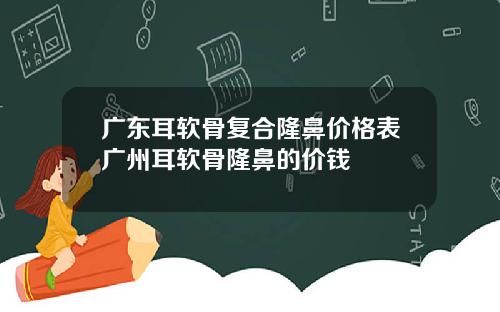 广东耳软骨复合隆鼻价格表广州耳软骨隆鼻的价钱