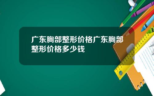 广东胸部整形价格广东胸部整形价格多少钱
