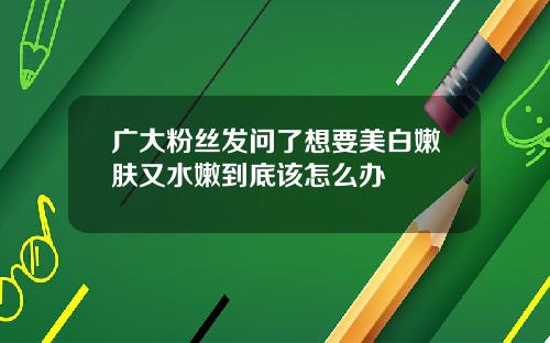 广大粉丝发问了想要美白嫩肤又水嫩到底该怎么办