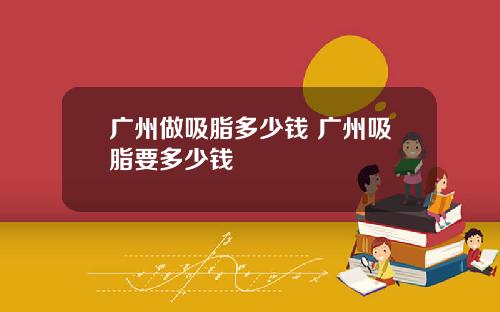 广州做吸脂多少钱 广州吸脂要多少钱