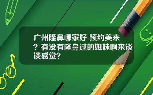 广州隆鼻哪家好 预约美来?有没有隆鼻过的姐妹啊来谈谈感觉?