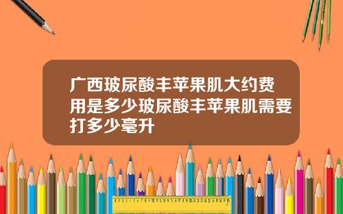 广西玻尿酸丰苹果肌大约费用是多少玻尿酸丰苹果肌需要打多少毫升