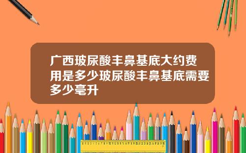 广西玻尿酸丰鼻基底大约费用是多少玻尿酸丰鼻基底需要多少毫升