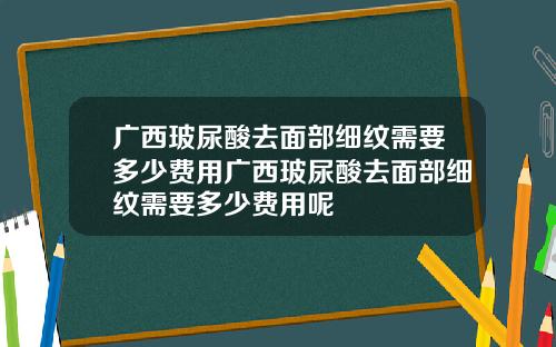 广西玻尿酸去面部细纹需要多少费用广西玻尿酸去面部细纹需要多少费用呢