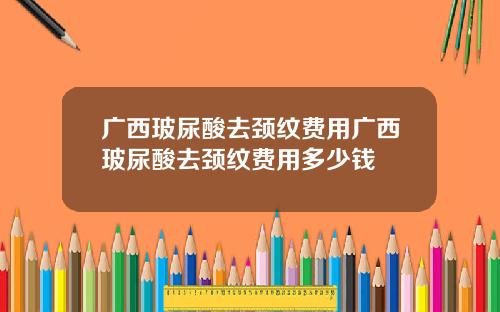 广西玻尿酸去颈纹费用广西玻尿酸去颈纹费用多少钱