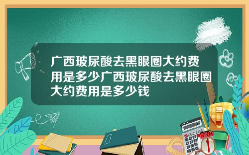 广西玻尿酸去黑眼圈大约费用是多少广西玻尿酸去黑眼圈大约费用是多少钱
