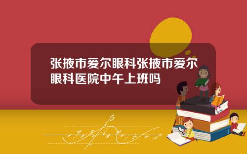 张掖市爱尔眼科张掖市爱尔眼科医院中午上班吗