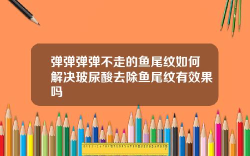 弹弹弹弹不走的鱼尾纹如何解决玻尿酸去除鱼尾纹有效果吗