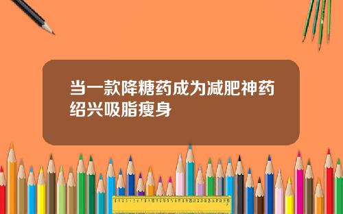 当一款降糖药成为减肥神药绍兴吸脂瘦身