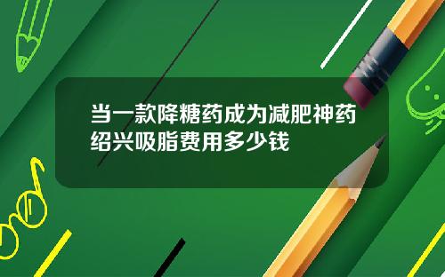 当一款降糖药成为减肥神药绍兴吸脂费用多少钱