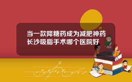 当一款降糖药成为减肥神药长沙吸脂手术哪个医院好
