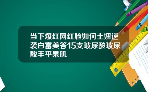 当下爆红网红脸如何土妞逆袭白富美答15支玻尿酸玻尿酸丰平果肌