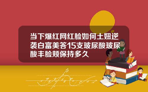 当下爆红网红脸如何土妞逆袭白富美答15支玻尿酸玻尿酸丰脸颊保持多久