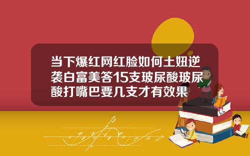 当下爆红网红脸如何土妞逆袭白富美答15支玻尿酸玻尿酸打嘴巴要几支才有效果
