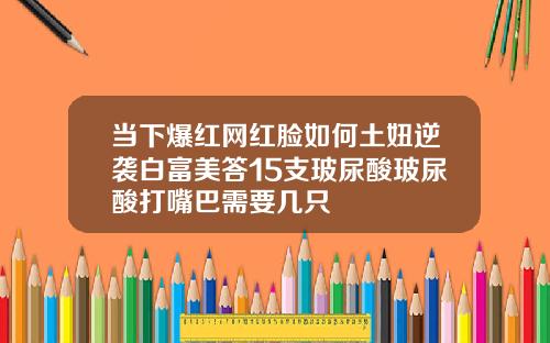 当下爆红网红脸如何土妞逆袭白富美答15支玻尿酸玻尿酸打嘴巴需要几只