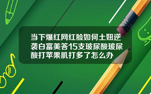 当下爆红网红脸如何土妞逆袭白富美答15支玻尿酸玻尿酸打苹果肌打多了怎么办