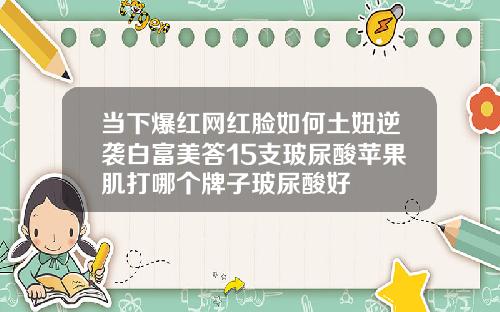 当下爆红网红脸如何土妞逆袭白富美答15支玻尿酸苹果肌打哪个牌子玻尿酸好