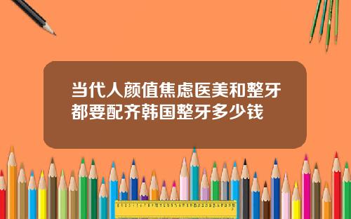 当代人颜值焦虑医美和整牙都要配齐韩国整牙多少钱