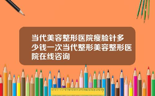 当代美容整形医院瘦脸针多少钱一次当代整形美容整形医院在线咨询