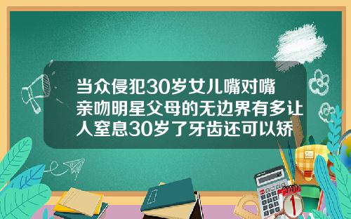 当众侵犯30岁女儿嘴对嘴亲吻明星父母的无边界有多让人窒息30岁了牙齿还可以矫正吗图片