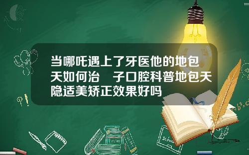 当哪吒遇上了牙医他的地包天如何治葉子口腔科普地包天隐适美矫正效果好吗