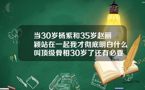 当30岁杨紫和35岁赵丽颖站在一起我才彻底明白什么叫顶级骨相30岁了还有必要矫正牙齿吗