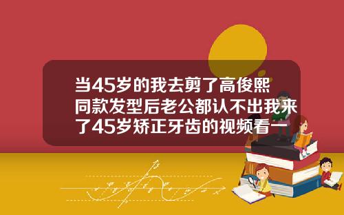 当45岁的我去剪了高俊熙同款发型后老公都认不出我来了45岁矫正牙齿的视频看一下
