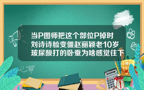 当P图师把这个部位P掉时刘诗诗脸变僵赵丽颖老10岁玻尿酸打的卧蚕为啥感觉往下掉