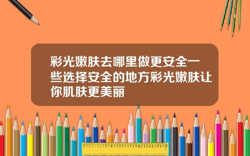 彩光嫩肤去哪里做更安全一些选择安全的地方彩光嫩肤让你肌肤更美丽