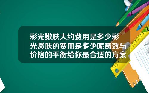 彩光嫩肤大约费用是多少彩光嫩肤的费用是多少呢奇效与价格的平衡给你最合适的方案