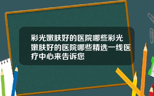 彩光嫩肤好的医院哪些彩光嫩肤好的医院哪些精选一线医疗中心来告诉您