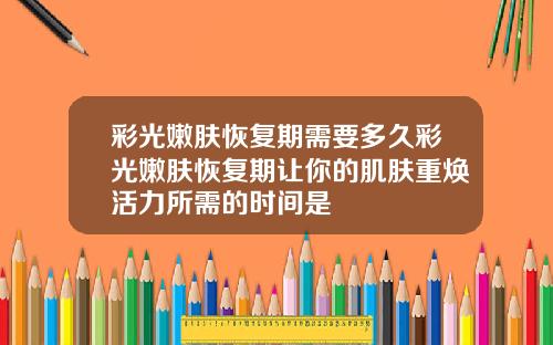 彩光嫩肤恢复期需要多久彩光嫩肤恢复期让你的肌肤重焕活力所需的时间是