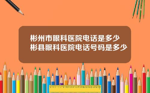 彬州市眼科医院电话是多少彬县眼科医院电话号码是多少