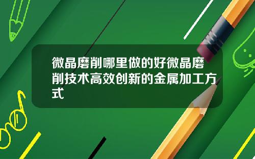 微晶磨削哪里做的好微晶磨削技术高效创新的金属加工方式