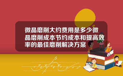 微晶磨削大约费用是多少微晶磨削成本节约成本和提高效率的最佳磨削解决方案