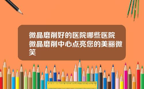 微晶磨削好的医院哪些医院微晶磨削中心点亮您的美丽微笑
