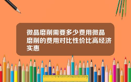 微晶磨削需要多少费用微晶磨削的费用对比性价比高经济实惠
