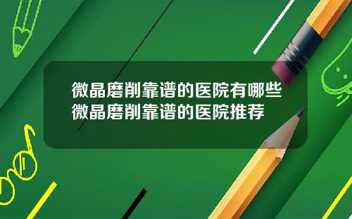 微晶磨削靠谱的医院有哪些微晶磨削靠谱的医院推荐