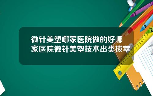 微针美塑哪家医院做的好哪家医院微针美塑技术出类拔萃